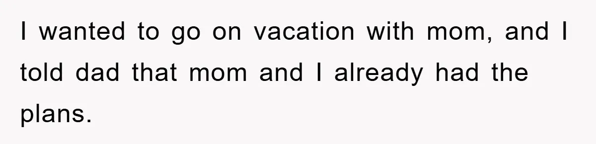 I wanted to go on vacation with mom, and I told dad that mom and I already had the plans.