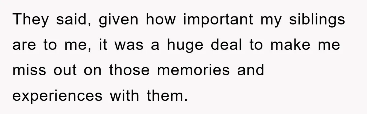 They said, given how important my siblings are to me, it was a huge deal to make me miss out on those memories and experiences with them.
