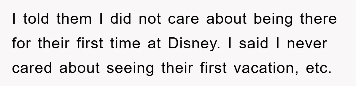 I told them I did not care about being there for their first time at Disney. I said I never cared about seeing their first vacation, etc.