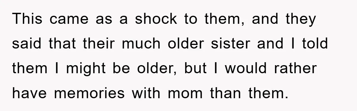 This came as a shock to them, and they said that their much older sister and I told them I might be older, but I would rather have memories with...