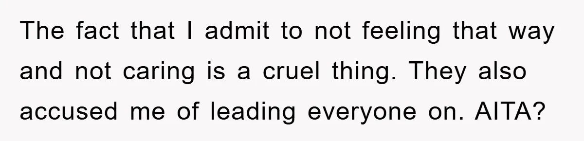 The fact that I admit to not feeling that way and not caring is a cruel thing. They also accused me of leading everyone on. AITA?