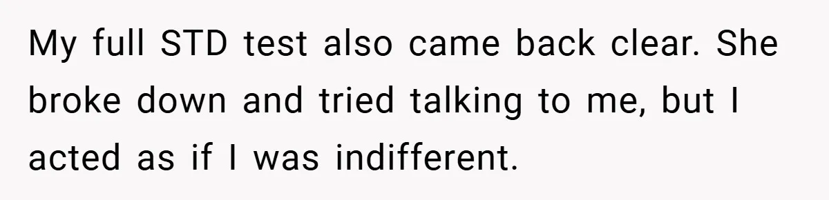 Husband Files For Divorce In Secret After Discovering Wife’s Affair, Leaves Her Completely Unprepared My full STD test also came back clear. She broke down and tried talking to me, but I acted as if I was indifferent.