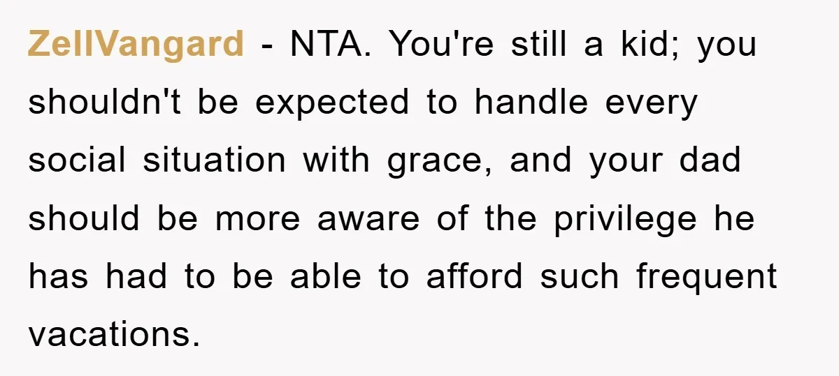 ZellVangard − NTA. ​You're still a kid; you shouldn't be expected to handle every social situation with grace, and your dad should be more aware of the privilege he has...