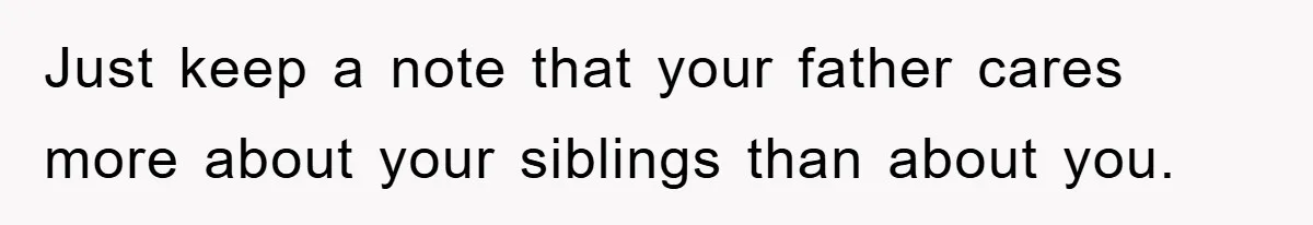 Just keep a note that your father cares more about your siblings than about you.