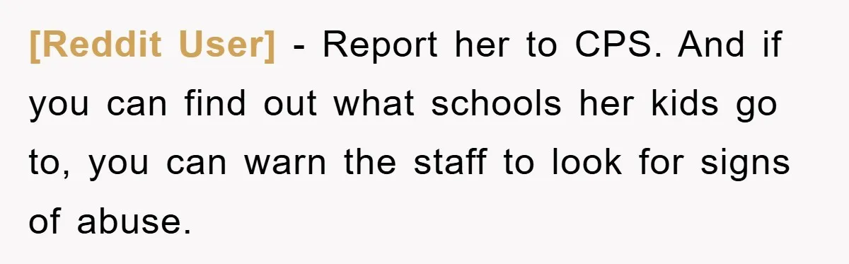 [Reddit User] − Report her to CPS. And if you can find out what schools her kids go to, you can warn the staff to look for signs of abuse.