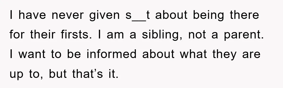 I have never given s__t about being there for their firsts. I am a sibling, not a parent. I want to be informed about what they are up to, but...