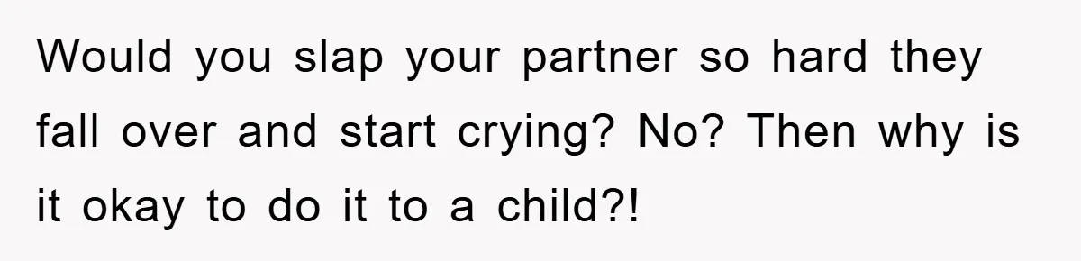 Would you slap your partner so hard they fall over and start crying? No? Then why is it okay to do it to a child?!