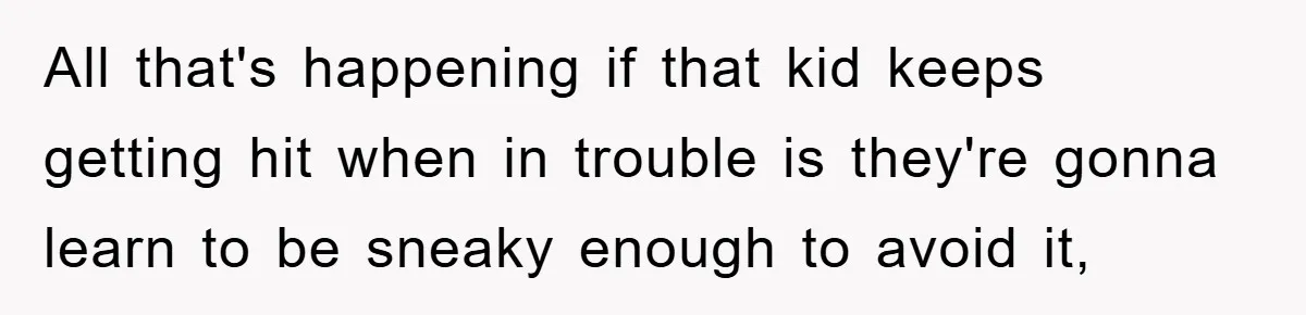 All that's happening if that kid keeps getting hit when in trouble is they're gonna learn to be sneaky enough to avoid it,