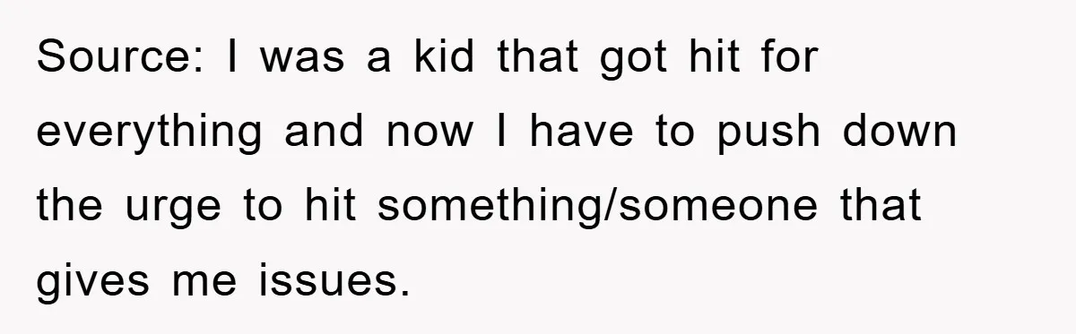 Source: I was a kid that got hit for everything and now I have to push down the urge to hit something/someone that gives me issues.