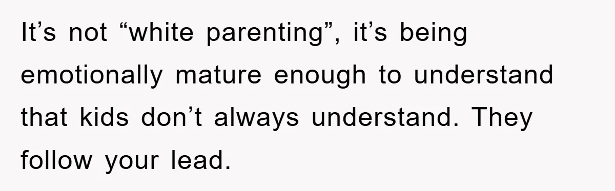 It’s not “white parenting”, it’s being emotionally mature enough to understand that kids don’t always understand. They follow your lead.