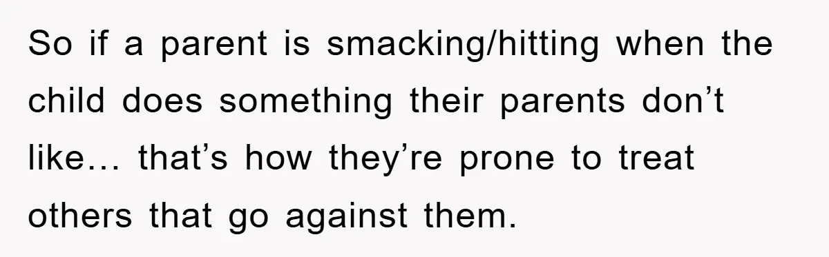 So if a parent is smacking/hitting when the child does something their parents don’t like… that’s how they’re prone to treat others that go against them.