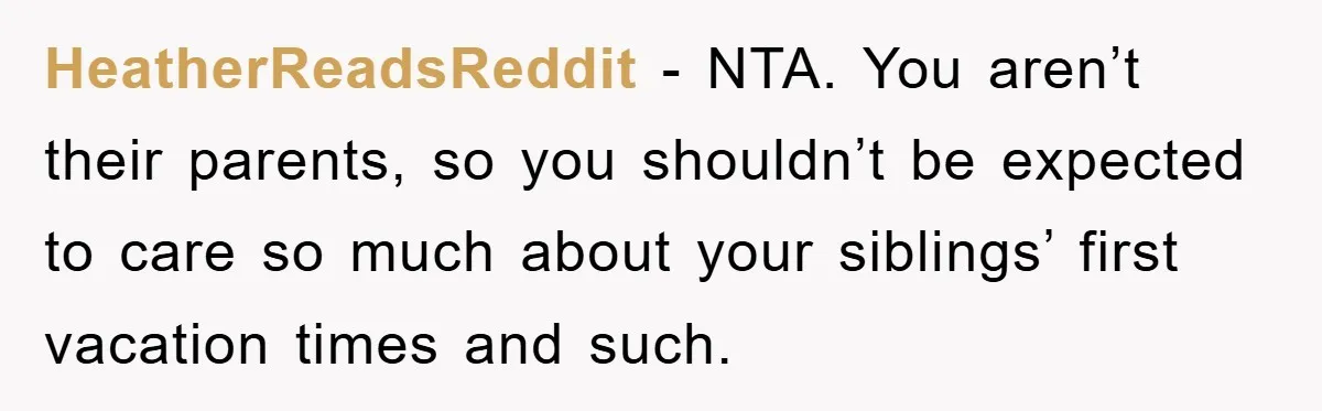 HeatherReadsReddit − NTA. You aren’t their parents, so you shouldn’t be expected to care so much about your siblings’ first vacation times and such.