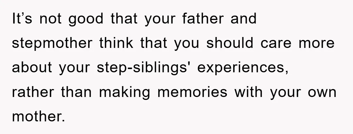 It’s not good that your father and stepmother think that you should care more about your step-siblings' experiences, rather than making memories with your own mother.