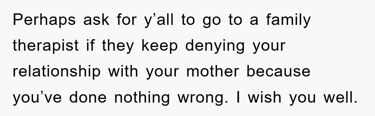 Perhaps ask for y’all to go to a family therapist if they keep denying your relationship with your mother because you’ve done nothing wrong. I wish you well.
