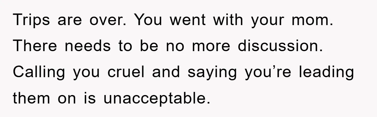Trips are over. You went with your mom. There needs to be no more discussion. Calling you cruel and saying you’re leading them on is unacceptable.
