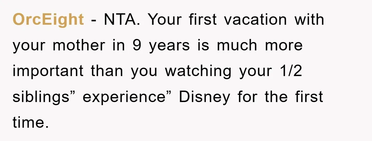 OrcEight − NTA. Your first vacation with your mother in 9 years is much more important than you watching your 1/2 siblings” experience” Disney for the first time.
