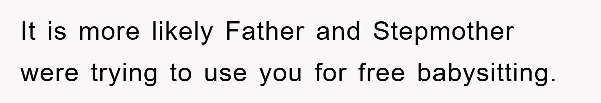 It is more likely Father and Stepmother were trying to use you for free babysitting.
