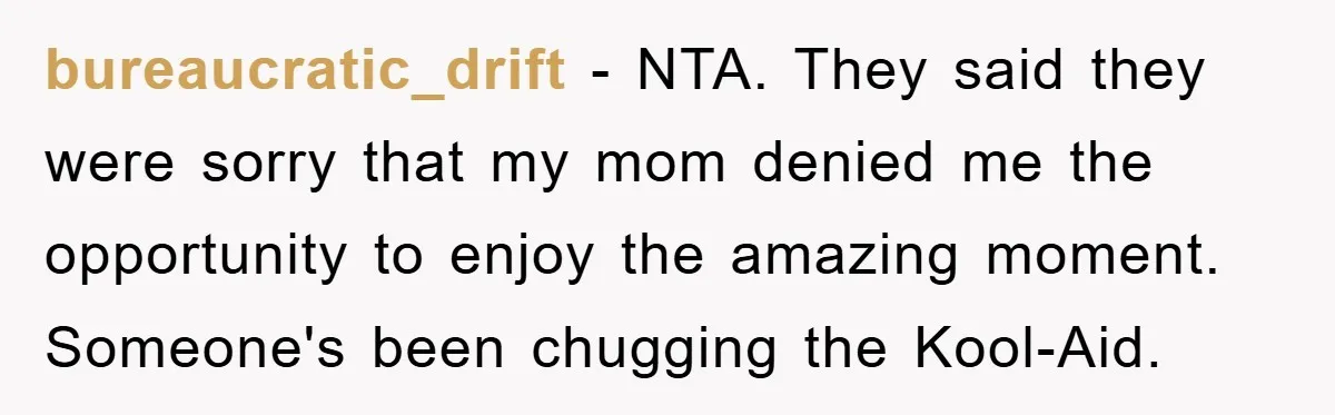bureaucratic_drift − NTA. They said they were sorry that my mom denied me the opportunity to enjoy the amazing moment. Someone's been chugging the Kool-Aid.