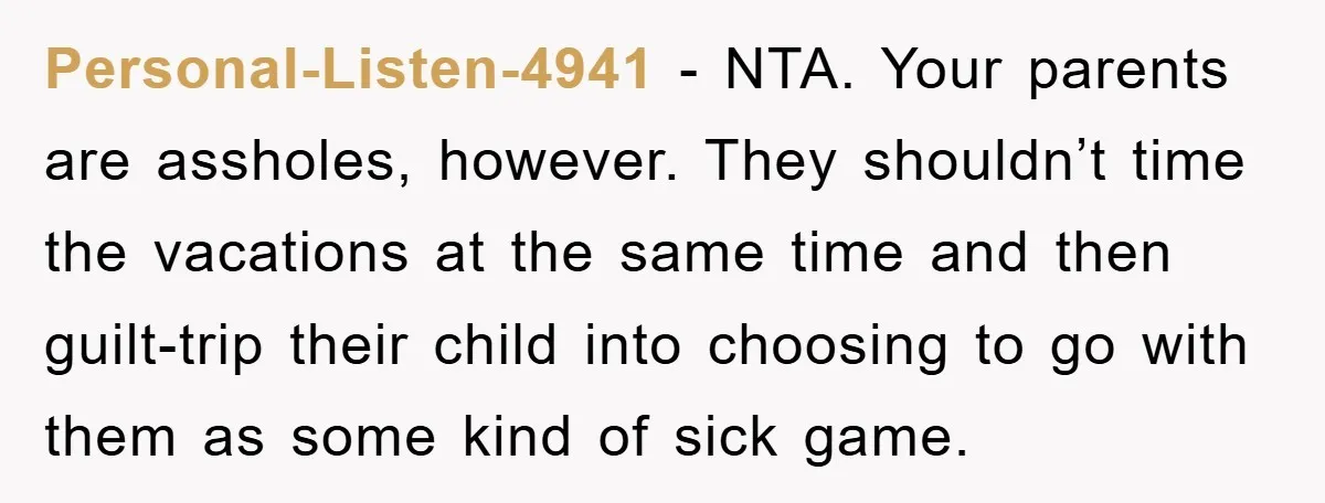Personal-Listen-4941 − NTA. Your parents are assholes, however. They shouldn’t time the vacations at the same time and then guilt-trip their child into choosing to go with them as some...