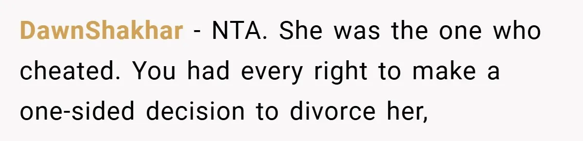 Husband Files For Divorce In Secret After Discovering Wife’s Affair, Leaves Her Completely Unprepared DawnShakhar − NTA. She was the one who cheated. You had every right to make a one-sided decision to divorce her,