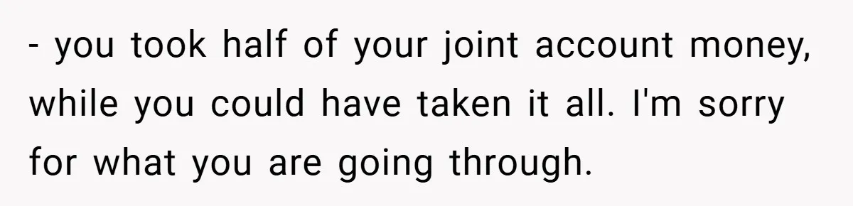 Husband Files For Divorce In Secret After Discovering Wife’s Affair, Leaves Her Completely Unprepared - you took half of your joint account money, while you could have taken it all. I'm sorry for what you are going through.