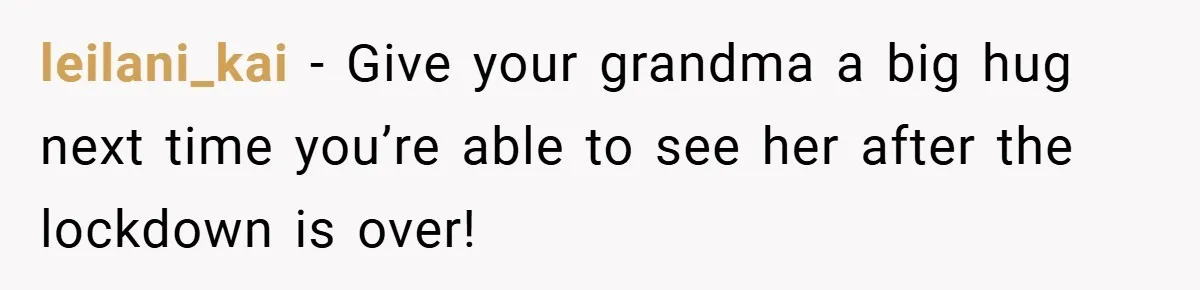 When His Parents Got Arrested at an Illegal Facebook Protest, He Remembered His Dad’s Words and Did Exactly That leilani_kai − Give your grandma a big hug next time you’re able to see her after the lockdown is over!