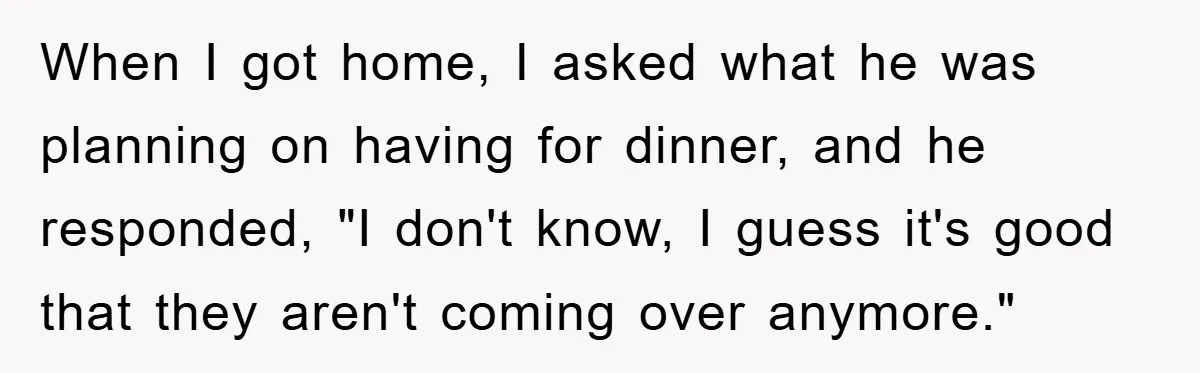 Husband’s Last-Minute Family Invite Backfires As Wife Snaps And Leaves, Forcing Him To Ironically Cancel Plans When I got home, I asked what he was planning on having for dinner, and he responded, "I don't know, I guess it's good that they aren't coming over anymore."