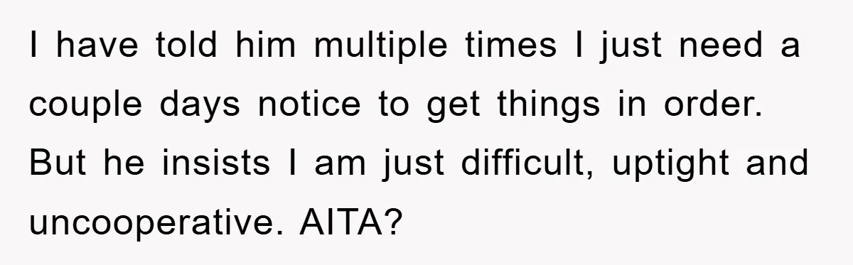 Husband’s Last-Minute Family Invite Backfires As Wife Snaps And Leaves, Forcing Him To Ironically Cancel Plans I have told him multiple times I just need a couple days notice to get things in order. But he insists I am just difficult, uptight and uncooperative. AITA?