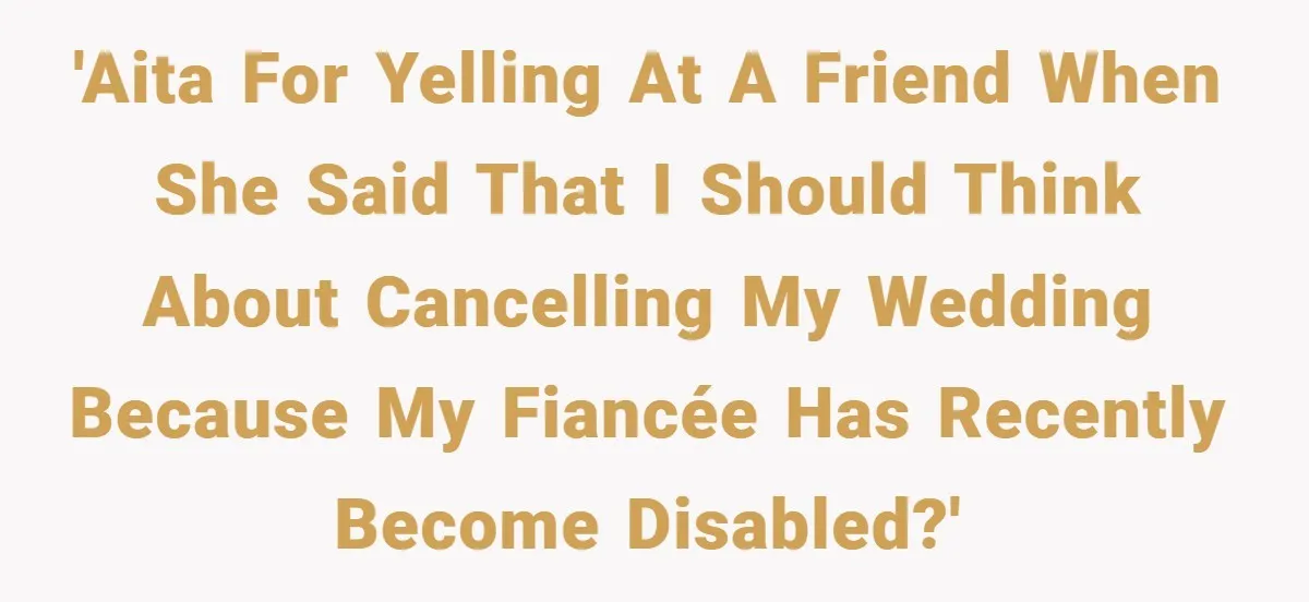 Man Yells At Friend Who Suggests He Cancel His Wedding After His Fiancée Becomes Disabled 'AITA for yelling at a friend when she said that I should think about cancelling my wedding because my fiancée has recently become disabled?'
