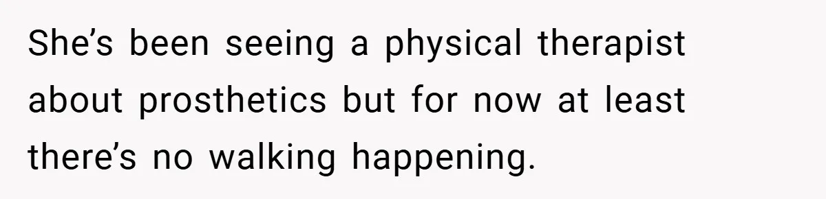 Man Yells At Friend Who Suggests He Cancel His Wedding After His Fiancée Becomes Disabled She’s been seeing a physical therapist about prosthetics but for now at least there’s no walking happening.