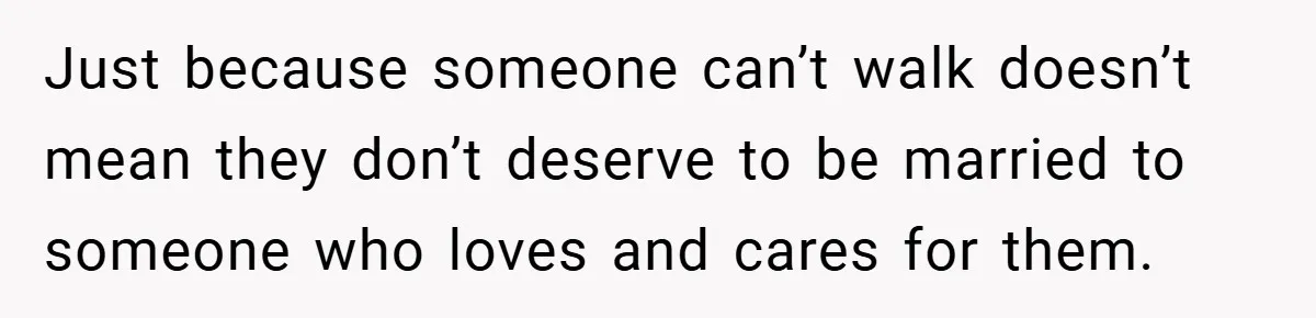 Man Yells At Friend Who Suggests He Cancel His Wedding After His Fiancée Becomes Disabled Just because someone can’t walk doesn’t mean they don’t deserve to be married to someone who loves and cares for them.