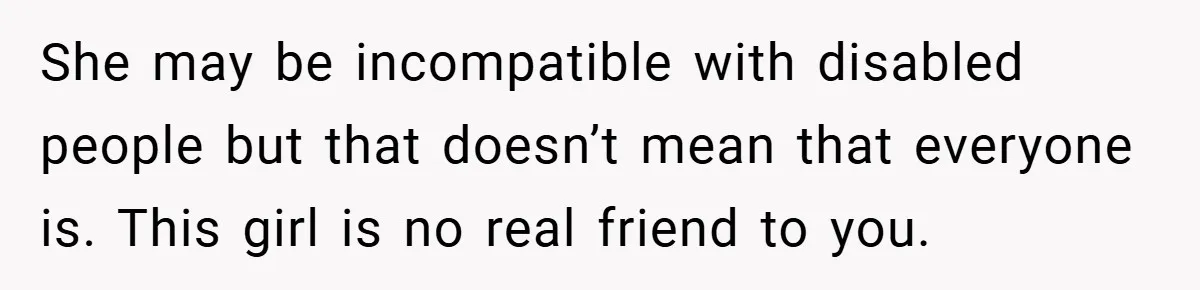 Man Yells At Friend Who Suggests He Cancel His Wedding After His Fiancée Becomes Disabled She may be incompatible with disabled people but that doesn’t mean that everyone is. This girl is no real friend to you.