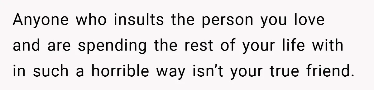 Man Yells At Friend Who Suggests He Cancel His Wedding After His Fiancée Becomes Disabled Anyone who insults the person you love and are spending the rest of your life with in such a horrible way isn’t your true friend.