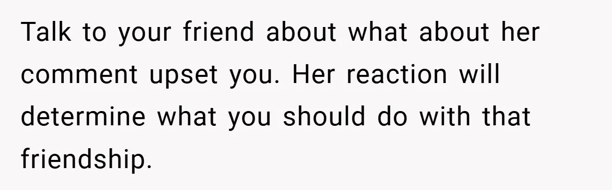 Man Yells At Friend Who Suggests He Cancel His Wedding After His Fiancée Becomes Disabled Talk to your friend about what about her comment upset you. Her reaction will determine what you should do with that friendship.