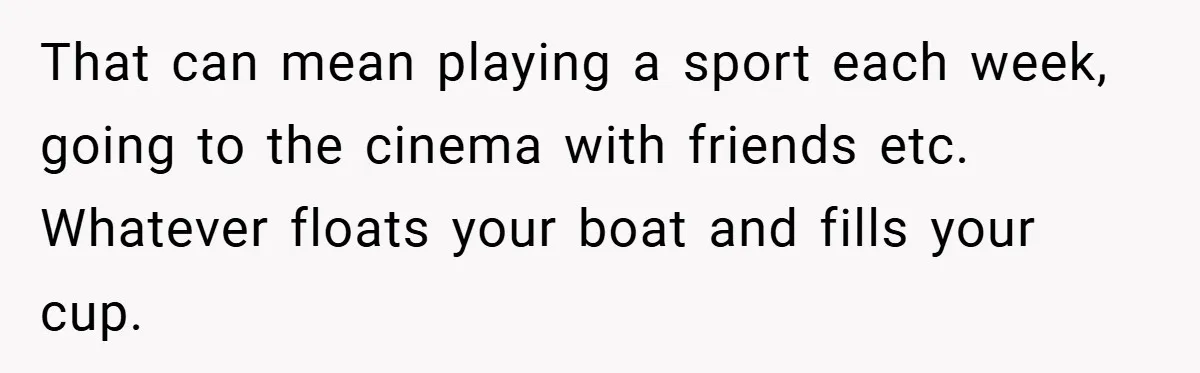 Man Yells At Friend Who Suggests He Cancel His Wedding After His Fiancée Becomes Disabled That can mean playing a sport each week, going to the cinema with friends etc. Whatever floats your boat and fills your cup.