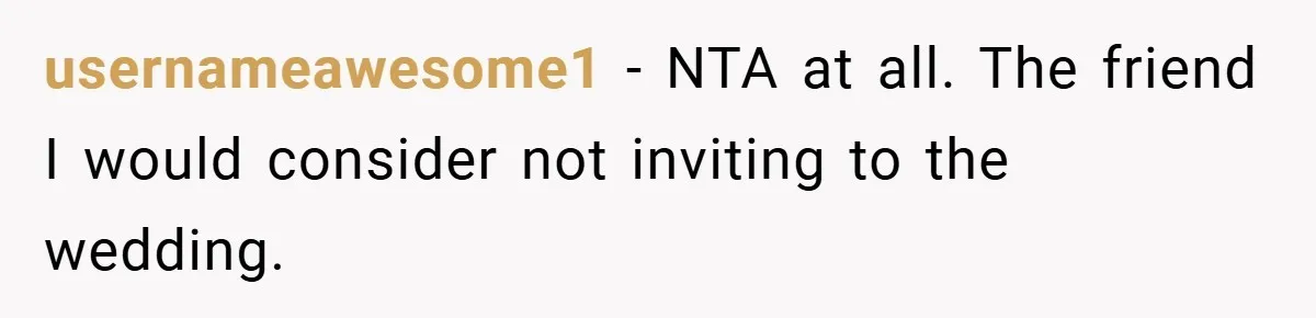 Man Yells At Friend Who Suggests He Cancel His Wedding After His Fiancée Becomes Disabled usernameawesome1 − NTA at all. The friend I would consider not inviting to the wedding.