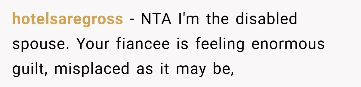 Man Yells At Friend Who Suggests He Cancel His Wedding After His Fiancée Becomes Disabled hotelsaregross − NTA I'm the disabled spouse. Your fiancee is feeling enormous guilt, misplaced as it may be,