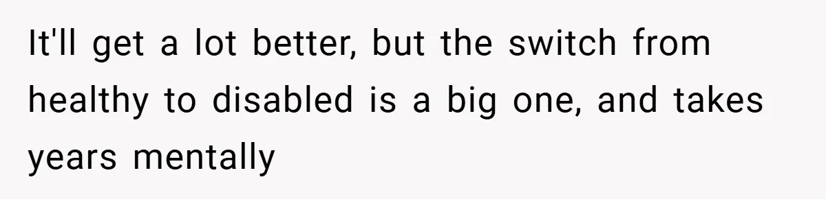 Man Yells At Friend Who Suggests He Cancel His Wedding After His Fiancée Becomes Disabled It'll get a lot better, but the switch from healthy to disabled is a big one, and takes years mentally