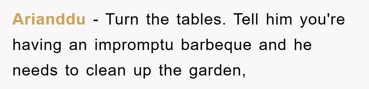Husband’s Last-Minute Family Invite Backfires As Wife Snaps And Leaves, Forcing Him To Ironically Cancel Plans Arianddu − Turn the tables. Tell him you're having an impromptu barbeque and he needs to clean up the garden,