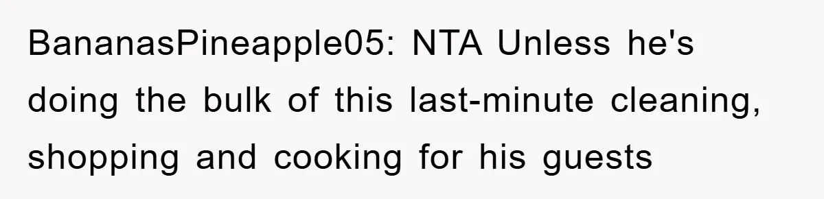 Husband’s Last-Minute Family Invite Backfires As Wife Snaps And Leaves, Forcing Him To Ironically Cancel Plans BananasPineapple05: NTA Unless he's doing the bulk of this last-minute cleaning, shopping and cooking for his guests