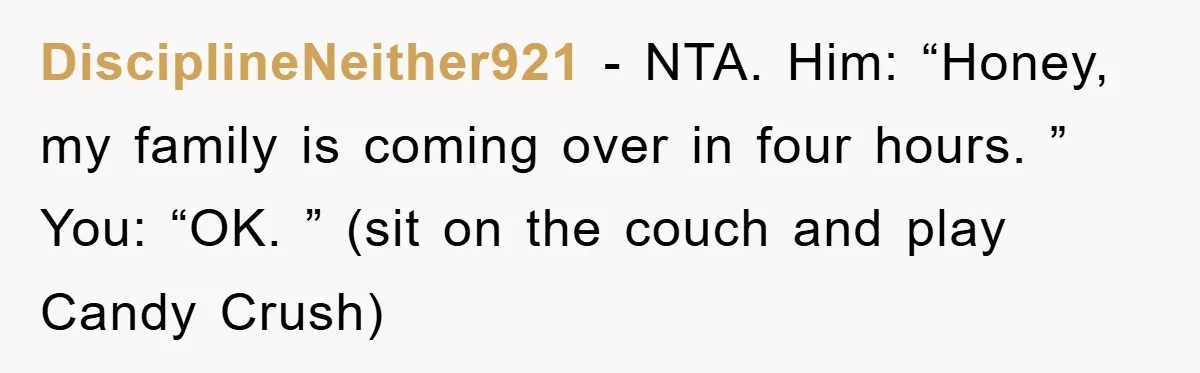 Husband’s Last-Minute Family Invite Backfires As Wife Snaps And Leaves, Forcing Him To Ironically Cancel Plans DisciplineNeither921 − NTA. Him: “Honey, my family is coming over in four hours. ” You: “OK. ” (sit on the couch and play Candy Crush)