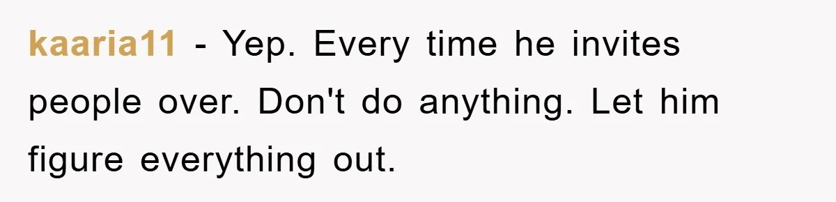 Husband’s Last-Minute Family Invite Backfires As Wife Snaps And Leaves, Forcing Him To Ironically Cancel Plans kaaria11 − Yep. Every time he invites people over. Don't do anything. Let him figure everything out.