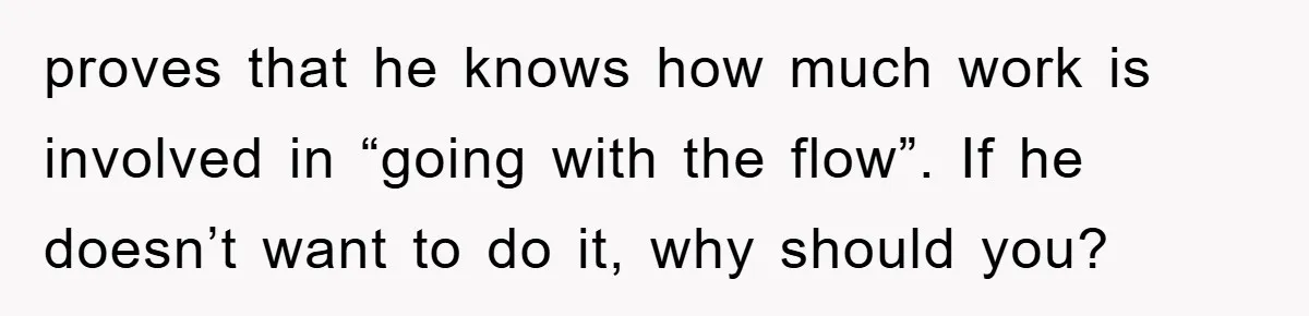 Husband’s Last-Minute Family Invite Backfires As Wife Snaps And Leaves, Forcing Him To Ironically Cancel Plans proves that he knows how much work is involved in “going with the flow”. If he doesn’t want to do it, why should you?