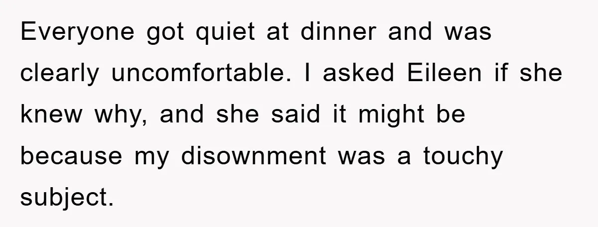 Man Tells His Parents He Married His Wife Because They Disowned Him, Dinner Turns Awkward Fast Everyone got quiet at dinner and was clearly uncomfortable. I asked Eileen if she knew why, and she said it might be because my disownment was a touchy subject.