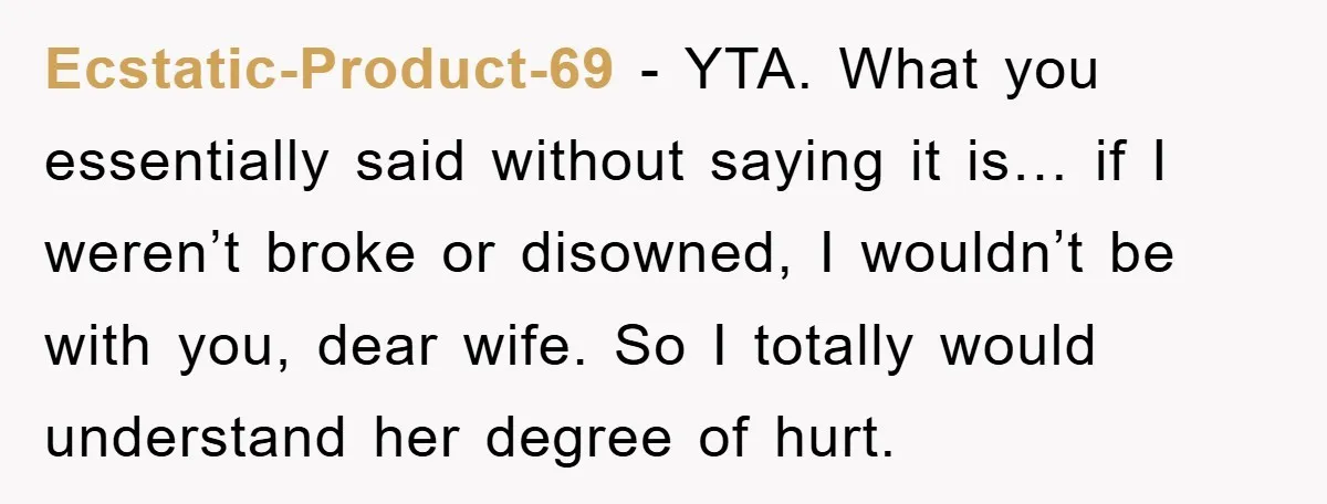 Man Tells His Parents He Married His Wife Because They Disowned Him, Dinner Turns Awkward Fast Ecstatic-Product-69 − YTA. What you essentially said without saying it is… if I weren’t broke or disowned, I wouldn’t be with you, dear wife. So I totally would understand her...