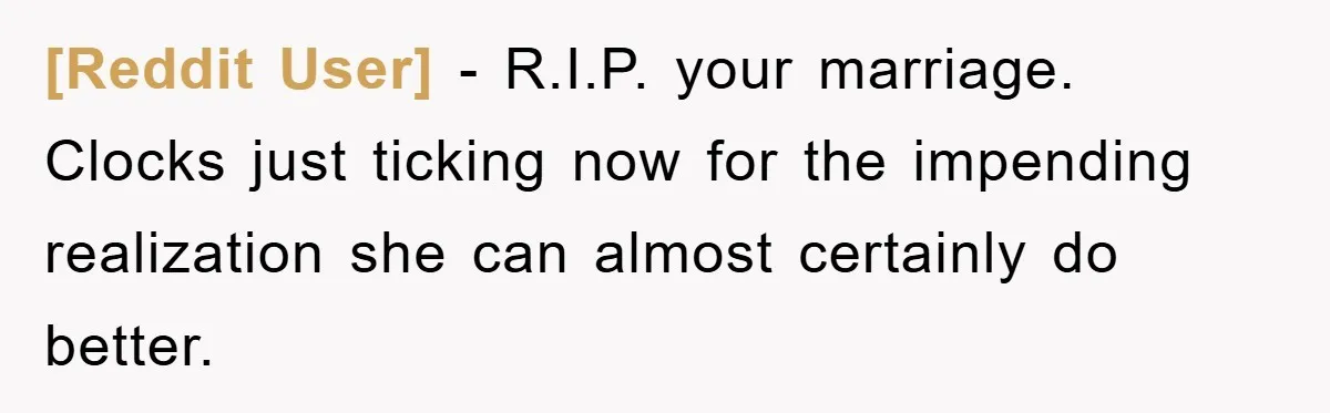 [Reddit User] − R.I.P. your marriage. Clocks just ticking now for the impending realization she can almost certainly do better.