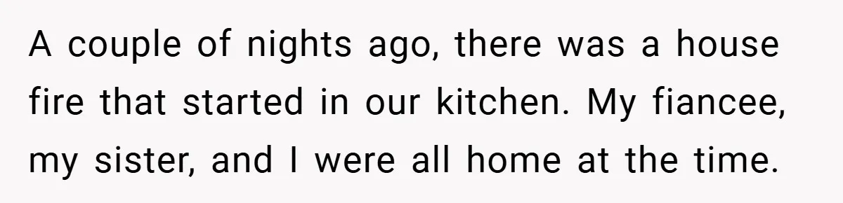 A couple of nights ago, there was a house fire that started in our kitchen. My fiancee, my sister, and I were all home at the time.