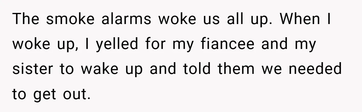 The smoke alarms woke us all up. When I woke up, I yelled for my fiancee and my sister to wake up and told them we needed to get out.