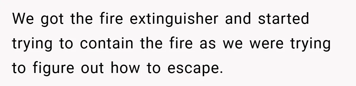 We got the fire extinguisher and started trying to contain the fire as we were trying to figure out how to escape.