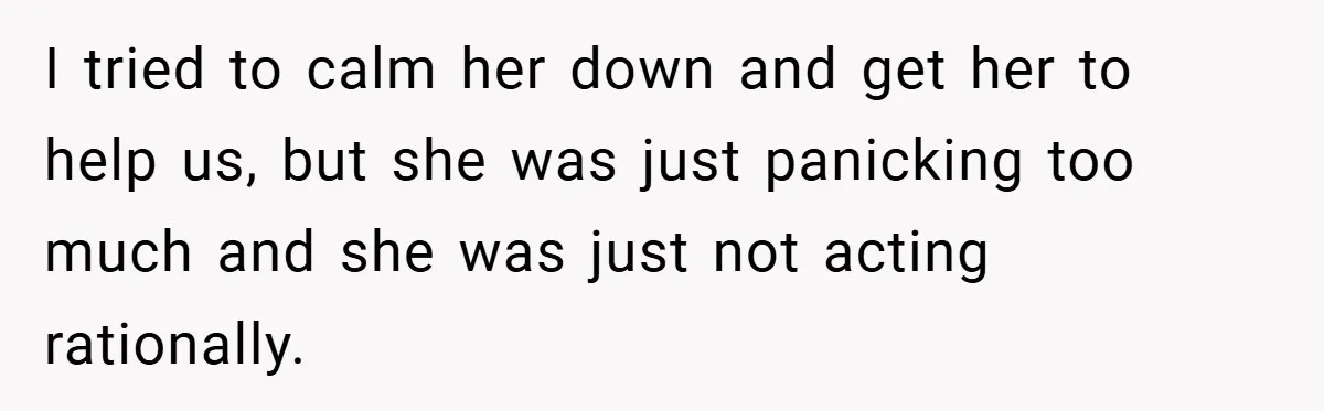I tried to calm her down and get her to help us, but she was just panicking too much and she was just not acting rationally.